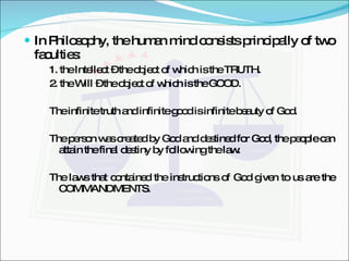 In Philosophy, the human mind consists principally of two faculties: 1. the Intellect – the object of which is the TRUTH. 2. the Will – the object of which is the GOOD. The infinite truth and infinite good is infinite beauty of God. The person was created by God and destined for God, the people can attain the final destiny by following the law. The laws that contained the instructions of God given to us are the COMMANDMENTS. 