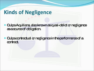 Kinds of Negligence Culpa Aquiliana, also known as quasi-delict or negligence as a source of obligation. Culpa contractual or negligence in the performance of a contract. 