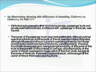 An illustration showing this difference is founding  Gutierrez vs. Gutierrez , 56 Phil 177- While trying to pass each other on a narrow bridge, a passenger truck and private automobile collided, and the plaintiff, a passenger in the truck, was injured. The owner of the passenger truck was made a defendant, although a driver was driving the truck and the owner of the car was also made a defendant, although he was not in the car but which was being driven by his 18 year old son and in which members of his family were then riding. The court found both drivers negligent, basing basing the liability of the owner of the truck to the plaintiff on the contract of carriage; while the liability of the owner of the car was based on Quasi-delict of the Civil Code. As against the owner of the truck, there was Culpa contractual, while as against the owner of the car there was culpa Aquiliana. 