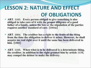 LESSON 2: NATURE AND EFFECT  OF OBLIGATIONS  ART. 1163. Every person obliged to give something is also obliged to take care of it with the proper diligence of a good father of a family, unless the law or the stipulation of the parties requires another standard of care. (1904a) ART. 1664. The creditor has a right to the fruits of the thing from the time the obligation to deliver it arises. However, he shall acquire no real right over it until the same has been delivered to him. (1905) ART. 1165. When what is to be delivered is a determinate thing, the creditor, in addition to the right granted him by article 1170, may compel the debtor to make the delivery. 