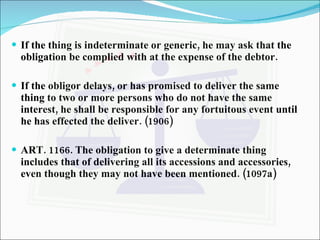 If the thing is indeterminate or generic, he may ask that the obligation be complied with at the expense of the debtor. If the obligor delays, or has promised to deliver the same thing to two or more persons who do not have the same interest, he shall be responsible for any fortuitous event until he has effected the deliver. (1906) ART. 1166. The obligation to give a determinate thing includes that of delivering all its accessions and accessories, even though they may not have been mentioned. (1097a) 