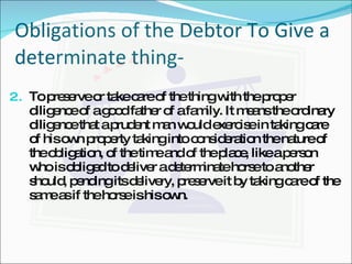 Obligations of the Debtor To Give a determinate thing- To preserve or take care of the thing with the proper diligence of a good father of a family. It means the ordinary diligence that a prudent man would exercise in taking care of his own property taking into consideration the nature of the obligation, of the time and of the place, like a person who is obliged to deliver a determinate horse to another should, pending its delivery, preserve it by taking care of the same as if the horse is his own. 