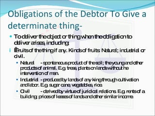 Obligations of the Debtor To Give a determinate thing- To deliver the object or thing when the obligation to deliver arises, including:   Fruits of the thing if any. Kinds of fruits: Natural; industrial or civil. Natural - spontaneous product of the soil; the young and other products of animal. E.g. tress, plants on lands without he intervention of man. Industrial - produced by lands of any king through cultivation and labor. E.g. sugar cane, vegetables, rice. Civil - derived by virtue of juridical relations. E.g. rents of a building; prices of leases of lands and other similar income. 