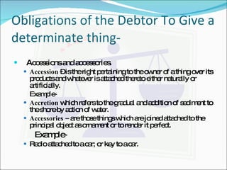 Obligations of the Debtor To Give a determinate thing- Accessions and accessories. Accession  – is the right pertaining to the owner of a thing over its products and whatever is attached thereto either naturally or artificially.  Example- Accretion  which refers to the gradual and addition of sediment to the shore by action of water. Accessories –  are those things which are joined attached to the principal object as ornament or to render it perfect.   Example- Radio attached to a car; or key to a car. 