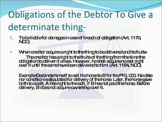 Obligations of the Debtor To Give a determinate thing- To be liable for damages in case of breach of obligation (Art. 1170, NCC) When creditor acquire a right to the thing to be delivered and its fruits- The creditor has a right to the fruits of the thing from the time the obligation to deliver it arises. However, he shall acquire no real right over it until the same have been delivered to him. (Art. 1164, NCC) Example – a binds himself to sell his horse to B for fro P10, 000. No date nor condition is stipulated for delivery of the horse. Later, the horse gave birth to a colt. A has right to the colt, if B has not paid the horse. Before delivery, B does not acquire ownership over it. 