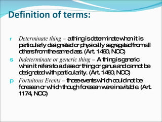 Definition of terms: Determinate thing –  a thing is determinate when it is particularly designated or physically segregated from all others from the same class. (Art. 1460, NCC) Indeterminate or generic thing –  A thing is generic when it refers to a class or thing or genus and cannot be designated with particularity. (Art. 1460, NCC) Fortuitous Events –  those events which could not be foreseen or which though foreseen were inevitable. (Art. 1174, NCC) 
