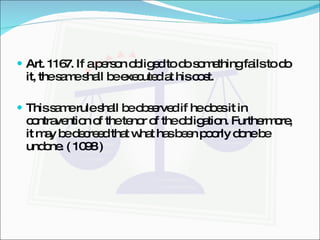 Art. 1167. If a person obliged to do something fails to do it, the same shall be executed at his cost. This same rule shall be observed if he does it in contravention of the tenor of the obligation. Furthermore, it may be decreed that what has been poorly done be undone. ( 1098 ) 