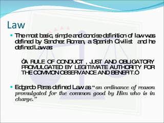 Law The most basic, simple and concise definition of law was defined by Sanchez Roman, a Spanish Civilist  and he defined Law as: “ A RULE OF CONDUCT , JUST AND OBLIGATORY PROMULGATED BY LEGITIMATE AUTHORITY FOR THE COMMON OBSERVANCE AND BENEFIT.” Edgardo Paras defined Law as  “ an ordinance of reason promulgated for the common good by Him who is in charge.” 