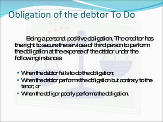 Obligation of the debtor To Do Being a personal positive obligation, The creditor has the right to secure the services of third person to perform the obligation at the expense of the debtor under the following instances: When the debtor fails to do the obligation; When the debtor performs the obligation but contrary to the tenor; or When the obligor poorly performs the obligation. 