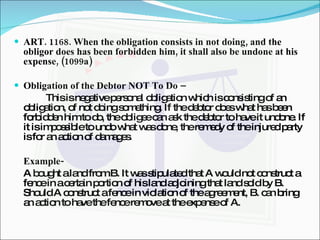 ART. 1168. When the obligation consists in not doing, and the obligor does has been forbidden him, it shall also be undone at his expense, (1099a) Obligation of the Debtor NOT To Do – This is negative personal obligation which is consisting of an obligation, of not doing something. If the debtor does what has been forbidden him to do, the obligee can ask the debtor to have it undone. If it is impossible to undo what was done, the remedy of the injured party is for an action of damages. Example- A bought a land from B. It was stipulated that A would not construct a fence in a certain portion of his land adjoining that land sold by B. Should A construct a fence in violation of the agreement, B. can bring an action to have the fence remove at the expense of A. 
