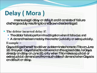 Delay ( Mora )   means a legal delay or default and it consists of failure discharge a duty resulting to one’s own disadvantaged. The debtor incurred delay if: The debtor fails to perform his obligation when it falls due; and A demand has been made by the creditor judicially or extra judicially. Example –  Gaya obliged herself to deliver a determinate horse to Tito on June 20. this year. Gaya failed to delivered on the agreed date, Is Gaya already on delay on June 20, only when Tito makes a judicial or extra-judicial demand and from such date of demand when Gaya is on default or delay. 