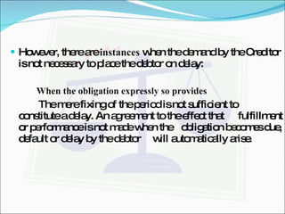 However, there are  instances  when the demand by the Creditor is not necessary to place the debtor on delay: When the obligation expressly so provides The mere fixing of the period is not sufficient to  constitute a delay. An agreement to the effect that  fulfillment or performance is not made when the  obligation becomes due, default or delay by the debtor  will automatically arise. 