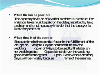 When the law so provides The express provision of law that a debtor is in default. For  instance, taxes must be paid on the date prescribed by law,  and demand is not necessary in order that the taxpayer is  liable for penalties. When time is of the essence Because time is the essential factor in the fulfillment of the  obligation. Example, Gaya binds herself to sew the wedding  gown of Maya to be used by the latter on her wedding date.  Gaya did not deliver the wedding gown on the date agreed  upon. Even without demand, Gaya will be in delay because  time of the essence. 