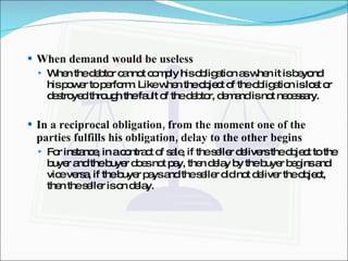 When demand would be useless When the debtor cannot comply his obligation as when it is beyond his power to perform. Like when the object of the obligation is lost or destroyed through the fault of the debtor, demand is not necessary. In a reciprocal obligation, from the moment one of the parties fulfills his obligation, delay to the other begins For instance, in a contract of sale, if the seller delivers the object to the buyer and the buyer does not pay, then delay by the buyer begins and vice versa, if the buyer pays and the seller did not deliver the object, then the seller is on delay. 