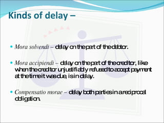 Kinds of delay –  Mora solvendi –  delay on the part of the debtor. Mora accipiendi –  delay on the part of the creditor, like when the creditor unjustifiably refused to accept payment at the time it was due, is in delay. Compensatio morae –  delay both parties in a reciprocal obligation. 