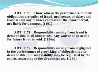ART. 1170. Those who in the performance of their obligations are guilty of fraud, negligence, or delay, and those whoin any manner contravene the tenor thereof, are liable for damages. (1101) ART. 1171. Responsibility arising from fraud is demandable in all obligations. Any waiver of an action for future fraud is void. (1120a) ART. 1172. Responsibility arising from negligence in the performance of every king of obligation is also demandable, but such liability may be regulated by the courts, according to the circumstances. (1130) 
