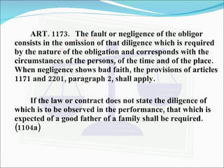 ART. 1173. The fault or negligence of the obligor consists in the omission of that diligence which is required by the nature of the obligation and corresponds with the circumstances of the persons, of the time and of the place. When negligence shows bad faith, the provisions of articles 1171 and 2201, paragraph 2, shall apply. If the law or contract does not state the diligence of which is to be observed in the performance, that which is expected of a good father of a family shall be required. (1104a) 