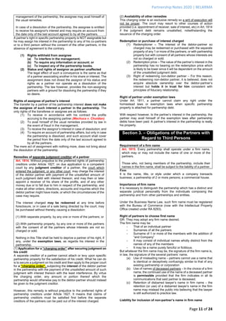 Partnership Notes 2020 | BELARMA
Page 11 of 24
management of the partnership, the assignee may avail himself of
the usual remedies.
In case of a dissolution of the partnership, the assignee is entitled
to receive his assignor's interest and may require an account from
the date only of the last account agreed to by all the partners.
A partner’s right in specific partnership property is NOT assignable but
he may assign his interest in the partnership to any of his co-partners
or to a third person without the consent of the other partners, in the
absence of agreement to the contrary.
(1) Rights withheld from assignee
(a) To interfere in the management;
(b) To require any information or account; or
(c) To inspect any of the partnership books.
(2) Status and rights of assignor as partner unaffected
The legal effect of such a conveyance is the same as that
of a partner associating another in his share or interest. The
assignment does not divest the assignor of his status and
rights as a partner nor operate as a dissolution of the
partnership. The law however, provides the non-assigning
partners with a ground for dissolving the partnership if they
so desire.
Rights of assignee of partner’s interest
The transfer by a partner of his partnership interest does not make
the assignee of such interest a partner in the partnership. The
only rights of the transferee or assignee are as follows:
(1) To receive in accordance with his contract the profits
accruing to the assigning partner.(Machuca v. Chuidian)
(2) To avail himself of the usual remedies provided by law in
the event of fraud in the management.
(3) To receive the assignor’s interest in case of dissolution; and
(4) To require an account of partnership affairs, but only in case
the partnership is dissolved, and such account shall cover
the period from the date only of the last account agreed to
by all the partners.
The mere act of assignment with nothing more, does not bring about
the dissolution of the partnership.
Remedies of separate judgment creditor of a partner
Art. 1814. Without prejudice to the preferred rights of partnership
creditors under Article 1827, on due application to a competent
court by any judgment creditor of a partner, the court which
entered the judgment, or any other court, may charge the interest
of the debtor partner with payment of the unsatisfied amount of
such judgment debt with interest thereon; and may then or later
appoint a receiver of his share of the profits, and of any other
money due or to fall due to him in respect of the partnership, and
make all other orders, directions, accounts and inquiries which the
debtor partner might have made, or which the circumstances of the
case may require.
The interest charged may be redeemed at any time before
foreclosure, or in case of a sale being directed by the court, may
be purchased without thereby causing a dissolution:
(1) With separate property, by any one or more of the partners; or
(2) With partnership property, by any one or more of the partners
with the consent of all the partners whose interests are not so
charged or sold.
Nothing in this Title shall be held to deprive a partner of his right, if
any, under the exemption laws, as regards his interest in the
partnership.
(1) Application for a “charging order” after securing judgment on
his credit
A separate creditor of a partner cannot attach or levy upon specific
partnership property for the satisfaction of his credit. What he can do
is to secure a judgment on his credit and then apply to the proper court
for a “charging order”, subjecting the interest of the debtor partner
in the partnership with the payment of the unsatisfied amount of such
judgment with interest thereon with the least interference. By virtue
the charging order, any amount or portion thereof which the
partnership would otherwise pay to the debtor-partner should instead
be given to the judgment creditor.
However, this remedy is without prejudice to the preferred rights of
partnership creditors under Article 1827. It means that claims of
partnership creditors must be satisfied first before the separate
creditors of the partners can be paid out of the interest charged.
(2) Availability of other remedies
This charging order is an exclusive remedy so a writ of execution will
not be proper. The court may resort to other courses of action
provided (i.e. appointment of receiver, sale of interest, etc) in Art. 1814
if the judgment debt remains unsatisfied, notwithstanding the
issuance of the charging order.
Redemption or purchase of interest charged
(1) Redemptioner – The interest of the debtor-partner so
charged may be redeemed or purchased with the separate
property of any 1 or more of the partners, or with partnership
property but with consent of all partners whose interests are
not so charged or sold.
(2) Redemption price – The value of the partner’s interest in the
partnership has no bearing on the redemption price which
is likely to be lower since it will be dependent on the amount
of the unsatisfied judgment debt.
(3) Right of redeeming non-debtor partner – For this reason,
the redeeming non-debtor partner, it is believed, does not
acquire absolute ownership over the debtor-partner’s
interest but holds it in trust for him consistent with
principles of fiduciary relationship.
Right of partner under exemption laws
Under Art. 1811, a partner cannot claim any right under the
homestead laws or exemption laws when specific partnership
property is attached for partnership debt.
With respect however, to the partner’s interest in the partnership, the
partner may avail himself of the exemption laws after partnership
debts have been paid. A partner’s interest in the partnership is really
his property.
Section 3. – Obligations of the Partners with
Regard to Third Persons
Requirement of a firm name
Art. 1815. Every partnership shall operate under a firm name,
which may or may not include the name of one or more of the
partners.
Those who, not being members of the partnership, include their
names in the firm name, shall be subject to the liability of a partner.
Firm
It is the name, title, or style under which a company transacts
business; a partnership of 2 or more persons; a commercial house.
Importance of firm name
It is necessary to distinguish the partnership which has a distinct and
separate juridical personality from the individuals composing the
partnership and from other partnerships and entities.
Under the Business Name Law, such firm name must be registered
with the Bureau of Commerce (now with the Intellectual Property
Office created under RA 8293).
Right of partners to choose first name
GR: They may adopt any firm name desired.
The firm name may be:
- That of an individual partner
- Surnames of all the partners
- Surname of 1 or more of the members with the addition of
“and Company”
- It may consist of individual names wholly distinct from the
names of any of the members
- It may be a name purely fanciful or fictitious.
But whatever the firm name may be, the signature of the firm name is,
in law, the signature of the several partners’ name.
(a) Use of misleading name – partners cannot use a name that
is identical or deceptively confusingly similar to that of any
existing partnership or corporation
(b) Use of names of deceased partners – In the choice of a firm
name, the continued use of the name of a deceased partner
is permissible provided that the firm indicates in all its
communications that said partner is deceased.
(c) Retention of disbarred lawyer’s name in firm name – the
retention (or use) of a disbarred lawyer’s name in the firm
name may mislead the public into believing that the lawyer
is still authorized to practice law.
Liability for inclusion of non-partner’s name in firm name
 