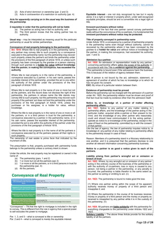 Partnership Notes 2020 | BELARMA
Page 13 of 24
(2) Acts of strict dominion or ownership (par. 2 and 3)
(3) Acts in contravention of a restriction on authority (par. 4)
Acts for apparently carrying on in the usual way the business of
the partnership
2 requisites in order that the partnership will not be liable
(a) The partner so acting has in fact no authority; and
(b) The third person knows that the acting partner has no
authority.
Usual way – may be interpreted as meaning usual for the particular
partnership or usual for similar partnerships.
Conveyance of real property belonging to the partnership
Art. 1819. Where title to real property is in the partnership name,
any partner may convey title to such property by a conveyance
executed in the partnership name; but the partnership may recover
such property unless the partner's act binds the partnership under
the provisions of the first paragraph of article 1818, or unless such
property has been conveyed by the grantee or a person claiming
through such grantee to a holder for value without knowledge
that the partner, in making the conveyance, has exceeded his
authority.
Where title to real property is in the name of the partnership, a
conveyance executed by a partner, in his own name, passes the
equitable interest of the partnership, provided the act is one within
the authority of the partner under the provisions of the first
paragraph of Article 1818.
Where title to real property is in the name of one or more but not
all the partners, and the record does not disclose the right of the
partnership, the partners in whose name the title stands may
convey title to such property, but the partnership may recover such
property if the partners' act does not bind the partnership under the
provisions of the first paragraph of Article 1818, unless the
purchaser or his assignee, is a holder for value, without
knowledge.
Where the title to real property is in the name of one or more or all
the partners, or in a third person in trust for the partnership, a
conveyance executed by a partner in the partnership name, or in
his own name, passes the equitable interest of the partnership,
provided the act is one within the authority of the partner under the
provisions of the first paragraph of Article 1818.
Where the title to real property is in the name of all the partners a
conveyance executed by all the partners passes all their rights in
such property.
The ownership of real estate is prima facie that indicated by the
muniment of title.
The presumption is that, property purchased with partnership funds
belongs to the partnership unless a contrary intent is shown.
Under the article, the real property may be registered or owned in the
name of:
(a) The partnership (pars. 1 and 2)
(b) 1 or more but not all the partners (par.3)
(c) 1 or more or all the partners, or in a third persons in trust for
the partnership (par. 4)
(d) All the partners.
“Conveyance” – TN that the right to mortgage is included in the right
to convey. This is different from the rule in agency that a special power
to sell excludes the power to mortgage.
Par. 1, 3, and 5 – what is conveyed is title or ownership
Par. 2 and 4 – what is conveyed is merely the equitable interest
Equitable interest - one not duly recognized by law but in equity
alone; it is a right or interest in property which, under well-recognized
equitable principles, should be and is convertible into a legal right or
title.
Innocent purchasers without notice
Regardless of the fact that one partner cannot convey partnership
realty without the concurrence of his co-partners, it is fundamental that
innocent purchasers without notice may be protected.
Title of property conveyed in partnership name
Under Article 1819, a conveyance by a partner of partnership property
in the partnership name even though without authority, cannot be
recovered by the partnership where it has been conveyed by the
grantee to a holder for value and without notice or knowledge that
the partner, in making the conveyance, had exceeded his authority.
(par. 1 and 3)
Admission by a partner
Art. 1820. An admission or representation made by any partner
concerning partnership affairs within the scope of his authority in
accordance with this Title is evidence against the partnership.
*The partnership is bound even if the admissions harm the business.
This is because of the relation of agency between them.
GR: A person is not bound by the act, admission, statement, or
agreement of another of which he has no knowledge or to which he
has not given his consent.
EXC: By virtue of a particular relation between them.
Existence of partnership must be proved
Before the partnership can be charged with the admission of a partner
under Art. 1820, the partnership relation must be shown and proof of
that fact must be made by evidence other than the admission itself.
Notice to, or knowledge of, a partner of matter affecting
partnership affairs.
Art. 1821. Notice to any partner of any matter relating to
partnership affairs, and the knowledge of the partner acting in the
particular matter, acquired while a partner or then present to his
mind, and the knowledge of any other partner who reasonably
could and should have communicated it to the acting partner,
operate as notice to or knowledge of the partnership, except in the
case of fraud on the partnership, committed by or with the consent
of that partner.
Like the law of agency, the law of partnership imputes notice to, or
knowledge of, any partner of any matter relating to partnership affairs
to the partnership except in case of fraud.
Reason: Members of a partnership stand in a fiduciary relationship to
one another, and it is presumed that the partners disclose to one
another all relevant information concerning partnership business.
Notice to a partner is as good a notice given to each of the
partners.
Liability arising from partner’s wrongful act or omission or
breach of trust
Art. 1822. Where, by any wrongful act or omission of any partner
acting in the ordinary course of the business of the partnership or
with the authority of co-partners, loss or injury is caused to any
person, not being a partner in the partnership, or any penalty is
incurred, the partnership is liable therefor to the same extent as
the partner so acting or omitting to act. (n)
Art. 1823. The partnership is bound to make good the loss:
(1) Where one partner acting within the scope of his apparent
authority receives money or property of a third person and
misapplies it; and
(2) Where the partnership in the course of its business receives
money or property of a third person and the money or property so
received is misapplied by any partner while it is in the custody of
the partnership. (n)
Art. 1824. All partners are liable solidarily with the partnership for
everything chargeable to the partnership under Articles 1822 and
1823.
Solidary Liability – The above three Article provide for the solidary
liability of all the partners.
 