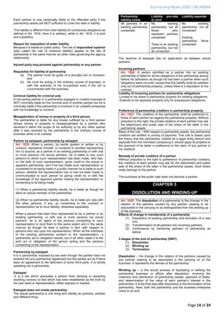 Partnership Notes 2020 | BELARMA
Page 14 of 24
Each partner is only personally liable to the offended party if the
partnership assets are NOT sufficient to cover the debt or liability.
This liability is different from their liability for contractual obligations as
defined in Art. 1816. Here it is solidary, while in Art. 1816, it is joint
and subsidiary.
Reason for imposition of wider liability
Because it is based on public policy. The rule of respondeat superior
(also called the rule of vicarious liability) applies to the law of
partnership in the same manner as other rules governing the agency
relationship.
Injured party may proceed against partnership or any partner.
Requisites for liability of partnership
(a) The partner must be guilty of a wrongful act or omission;
and
(b) He must be acting in the ordinary course of business, or
with the authority of his co-partners even if the act is
unconnected with the business.
Criminal liability for criminal acts
A non-acting partner in a partnership engaged in a lawful business is
NOT criminally liable for the criminal acts of another partner but he is
criminally liable if the partnership is involved in an unlawful enterprise
with his knowledge or consent.
Misapplication of money or property of a third person
The partnership is liable for any losses suffered by a third person
whose money or property is misappropriated by a partner who
received it within the scope of his authority or by any other partner
after it was received by the partnership in the ordinary course of
business while in its custody.
Partner by estoppel; partnership by estoppel
Art. 1825. When a person, by words spoken or written or by
conduct, represents himself, or consents to another representing
him to anyone, as a partner in an existing partnership or with one
or more persons not actual partners, he is liable to any such
persons to whom such representation has been made, who has,
on the faith of such representation, given credit to the actual or
apparent partnership, and if he has made such representation or
consented to its being made in a public manner he is liable to such
person, whether the representation has or has not been made or
communicated to such person so giving credit by or with the
knowledge of the apparent partner making the representation or
consenting to its being made:
(1) When a partnership liability results, he is liable as though he
were an actual member of the partnership;
(2) When no partnership liability results, he is liable pro rata with
the other persons, if any, so consenting to the contract or
representation as to incur liability, otherwise separately.
When a person has been thus represented to be a partner in an
existing partnership, or with one or more persons not actual
partners, he is an agent of the persons consenting to such
representation to bind them to the same extent and in the same
manner as though he were a partner in fact, with respect to
persons who rely upon the representation. When all the members
of the existing partnership consent to the representation, a
partnership act or obligation results; but in all other cases it is the
joint act or obligation of the person acting and the persons
consenting to the representation.
Partnership by estoppel
It is a partnership imposed by law even though the parties have not
entered into any partnership agreement but the parties act as if there
were an agreement to the detriment of some third party. It is strictly
speaking not a partnership.
Estoppel
-it is a bar which precludes a person from denying or asserting
anything contrary to that which has been established as the truth by
his own deed or representation, either express or implied.
Estoppel does not create partnership.
The actual partnership is one thing and liability as partners, another
and different thing.
Partnership
liability exists
Liability pro-rata
or joint
Liability separate
All partners in an
existing partnership
consented.
No existing
partnership, but all
those who
represent partners
consented.
There is an existing
partnership, but not
all consented.
No existing
partnership, not all
consented.
Existing
partnership. None
consented.
The doctrine of estoppel has no application as between actual
partners.
Incoming partners
Art. 1826. A person admitted as a partner into an existing
partnership is liable for all the obligations of the partnership arising
before his admission as though he had been a partner when such
obligations were incurred, except that this liability shall be satisfied
only out of partnership property, unless there is a stipulation to the
contrary.
Liability of incoming partners for partnership obligations
-Limited to his share in partnership property for existing obligations
-Extends to his separate property only for subsequent obligations
Preference of partnership creditors in partnership property
Art. 1827. The creditors of the partnership shall be preferred to
those of each partner as regards the partnership property. Without
prejudice to this right, the private creditors of each partner may ask
the attachment and public sale of the share of the latter in the
partnership assets.
Basis of the rule – With respect to partnership assets, the partnership
creditors are entitled to priority of payment. This rule is based upon
the theory that the partnership, treated as a legal entity distinct and
separate from the members composing it, should apply its property to
the payment of its debts in preference to the claim of any partner or
his creditors.
Remedy of private creditors of a partner
Without prejudice to the right to preference of partnership creditors,
the creditors of each partner may ask for the attachment and public
sale of the share of the latter in the partnership assets. Such share
really belongs to the partner.
The purchase at the public sale does not become a partner.
CHAPTER 3
DISSOLUTION AND WINDING-UP
Art. 1828. The dissolution of a partnership is the change in the
relation of the partners caused by any partner ceasing to be
associated in the carrying on as distinguished from the winding up
of the business.
Effects of change in membership of a partnership
(1) Dissolution of existing partnership and formation of a new
one.
(2) Transformation of all partners into incoming partners.
(3) Continuance by remaining partners of partnership as
before.
3 stages of the end of partnership (DWT)
(1) Dissolution
(2) Winding up
(3) Termination
Dissolution – the change in the relation of the partners caused by
any partner ceasing to be associated in the carrying on of the
business. It represents the demise of the partnership.
Winding up – is the actual process of liquidating or settling the
partnership business or affairs after dissolution, involving the
collection and distribution of partnership assets, payment of debts,
and determination of the value of each partner’s interest in the
partnership. It is the final step after dissolution in the termination of the
partnership. Here, both the partnership and the business enterprise
come to an end.
 