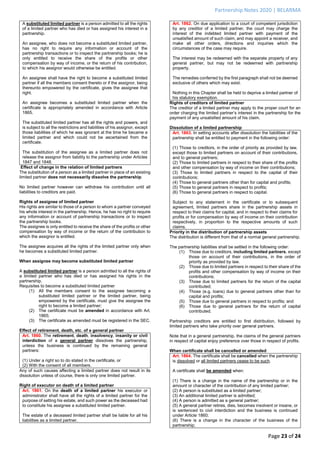 Partnership Notes 2020 | BELARMA
Page 23 of 24
A substituted limited partner is a person admitted to all the rights
of a limited partner who has died or has assigned his interest in a
partnership.
An assignee, who does not become a substituted limited partner,
has no right to require any information or account of the
partnership transactions or to inspect the partnership books; he is
only entitled to receive the share of the profits or other
compensation by way of income, or the return of his contribution,
to which his assignor would otherwise be entitled.
An assignee shall have the right to become a substituted limited
partner if all the members consent thereto or if the assignor, being
thereunto empowered by the certificate, gives the assignee that
right.
An assignee becomes a substituted limited partner when the
certificate is appropriately amended in accordance with Article
1865.
The substituted limited partner has all the rights and powers, and
is subject to all the restrictions and liabilities of his assignor, except
those liabilities of which he was ignorant at the time he became a
limited partner and which could not be ascertained from the
certificate.
The substitution of the assignee as a limited partner does not
release the assignor from liability to the partnership under Articles
1847 and 1848.
Effect of change in the relation of limited partners
The substitution of a person as a limited partner in place of an existing
limited partner does not necessarily dissolve the partnership.
No limited partner however can withdraw his contribution until all
liabilities to creditors are paid.
Rights of assignee of limited partner
His rights are similar to those of a person to whom a partner conveyed
his whole interest in the partnership. Hence, he has no right to require
any information or account of partnership transactions or to inspect
the partnership books.
The assignee is only entitled to receive the share of the profits or other
compensation by way of income or the return of the contribution to
which the assignor is entitled.
The assignee acquires all the rights of the limited partner only when
he becomes a substituted limited partner.
When assignee may become substituted limited partner
A substituted limited partner is a person admitted to all the rights of
a limited partner who has died or has assigned his rights in the
partnership.
Requisites to become a substituted limited partner
(1) All the members consent to the assignee becoming a
substituted limited partner or the limited partner, being
empowered by the certificate, must give the assignee the
right to become a limited partner;
(2) The certificate must be amended in accordance with Art.
1865;
(3) The certificate as amended must be registered in the SEC.
Effect of retirement, death, etc. of a general partner
Art. 1860. The retirement, death, insolvency, insanity or civil
interdiction of a general partner dissolves the partnership,
unless the business is continued by the remaining general
partners:
(1) Under a right so to do stated in the certificate, or
(2) With the consent of all members.
Any of such causes affecting a limited partner does not result in its
dissolution unless of course, there is only one limited partner.
Right of executor on death of a limited partner
Art. 1861. On the death of a limited partner his executor or
administrator shall have all the rights of a limited partner for the
purpose of setting his estate, and such power as the deceased had
to constitute his assignee a substituted limited partner.
The estate of a deceased limited partner shall be liable for all his
liabilities as a limited partner.
Art. 1862. On due application to a court of competent jurisdiction
by any creditor of a limited partner, the court may charge the
interest of the indebted limited partner with payment of the
unsatisfied amount of such claim, and may appoint a receiver, and
make all other orders, directions and inquiries which the
circumstances of the case may require.
The interest may be redeemed with the separate property of any
general partner, but may not be redeemed with partnership
property.
The remedies conferred by the first paragraph shall not be deemed
exclusive of others which may exist.
Nothing in this Chapter shall be held to deprive a limited partner of
his statutory exemption.
Rights of creditors of limited partner
The creditor of a limited partner may apply to the proper court for an
order charging the limited partner’s interest in the partnership for the
payment of any unsatisfied amount of his claim.
Dissolution of a limited partnership
Art. 1863. In setting accounts after dissolution the liabilities of the
partnership shall be entitled to payment in the following order:
(1) Those to creditors, in the order of priority as provided by law,
except those to limited partners on account of their contributions,
and to general partners;
(2) Those to limited partners in respect to their share of the profits
and other compensation by way of income on their contributions;
(3) Those to limited partners in respect to the capital of their
contributions;
(4) Those to general partners other than for capital and profits;
(5) Those to general partners in respect to profits;
(6) Those to general partners in respect to capital.
Subject to any statement in the certificate or to subsequent
agreement, limited partners share in the partnership assets in
respect to their claims for capital, and in respect to their claims for
profits or for compensation by way of income on their contribution
respectively, in proportion to the respective amounts of such
claims.
Priority in the distribution of partnership assets
The distribution is different from that of a normal general partnership.
The partnership liabilities shall be settled in the following order:
(1) Those due to creditors, including limited partners, except
those on account of their contributions, in the order of
priority as provided by law.
(2) Those due to limited partners in respect to their share of the
profits and other compensation by way of income on their
contributions;
(3) Those due to limited partners for the return of the capital
contributed;
(4) Those (e.g. loans) due to general partners other than for
capital and profits;
(5) Those due to general partners in respect to profits; and
(6) Those due to general partners for the return of capital
contributed.
Partnership creditors are entitled to first distribution, followed by
limited partners who take priority over general partners.
Note that in a general partnership, the claims of the general partners
in respect of capital enjoy preference over those in respect of profits.
When certificate shall be cancelled or amended
Art. 1864. The certificate shall be cancelled when the partnership
is dissolved or all limited partners cease to be such.
A certificate shall be amended when:
(1) There is a change in the name of the partnership or in the
amount or character of the contribution of any limited partner;
(2) A person is substituted as a limited partner;
(3) An additional limited partner is admitted;
(4) A person is admitted as a general partner;
(5) A general partner retires, dies, becomes insolvent or insane, or
is sentenced to civil interdiction and the business is continued
under Article 1860;
(6) There is a change in the character of the business of the
partnership;
 