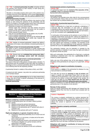 Partnership Notes 2020 | BELARMA
Page 5 of 24
Art. 1780. A universal partnership of profits comprises all that
the partners may acquire by their industry or work during the
existence of the partnership.
Movable or immovable property which each of the partners may
possess at the time of the celebration of the contract shall continue
to pertain exclusively to each, only the usufruct passing to the
partnership.
Universal partnership of profits
It is one which comprises all that the partners may acquire by their
industry or work during the existence of the partnership and the
usufruct of movable or immovable property which each of the partners
may possess at the time of the celebration of the contract.
(1) Ownership of present and future property
Partners retain their ownership over their present and future
property. What passes to the partnership are the profits or
income and the use or usufruct of the same.
(2) Profits acquired through chance
They are not included because the law speaks only of profits.
(3) Fruits or property subsequently acquired
Fruits of property subsequently acquired by the partners do not
belong to the partnership. Such profits may, however, be
included by express stipulation.
Art. 1781. Articles of universal partnership, entered into without
specification of its nature, only constitute a universal partnership of
profits.
Presumption in favor of universal partnership of profits
The reason is that a universal partnership of profits imposes less
obligations on the partners, since they preserve the ownership of their
separate property.
Art. 1782. Persons who are prohibited from giving each other
any donation or advantage cannot enter into universal
partnership.
Limitations upon the right to form a universal partnership
(1) Persons prohibited to give donations
The reason is that each of the partners virtually makes a donation. To
allow persons who are prohibited to give each other any donation or
advantage to form a universal partnership will be like permitting them
to do indirectly what the law expressly prohibits.
A partnership formed in violation of this article is NULL and VOID.
A husband and wife, however, may enter into a particular partnership
or be members thereof.
Art. 1783. A particular partnership has for its object determinate
things, their use or fruits, or specific undertaking, or the exercise of
a profession or vocation.
Particular partnership
CHAPTER 2
OBLIGATIONS OF THE PARTNERS
Section 1. – Obligations of the Partners
Among Themselves
Relations created by a contract of partnership
A contract of partnership gives rise to at least 4 distinct juridical
relations, namely:
(1) Relations among the partners themselves;
(2) Relations of the partners with the partnership;
(3) Relations of the partnership with 3rd
persons with whom it
contracts; and
(4) Relations of the partners with such 3rd
persons.
Rights and obligations, in general, of partners inter se.
(1) Partnership relationship essentially one of mutual trust and
confidence.
-Each partner is, in one sense, a trustee and at the same
time a cestui que trust.
(2) Fiduciary relationship remains until partnership terminated.
The fiduciary obligation of a partner remains until the
relationship is terminated.
(3) Relationship in a limited partnership.
-does not involve the element of trust and confidence
Commencement and term of partnership
Article 1784.
A partnership begins from the moment of the execution of the
contract, unless it is otherwise stipulated.
No time limit to life of partnership.
Future partnership
The partners may stipulate some other date for the commencement
of the partnership. Hence, there can be a future partnership which at
the moment has no juridical existence yet.
Continuation of partnership beyond fixed term
Article 1785.
When a partnership for a fixed term or particular undertaking is
continued after the termination of such term or particular
undertaking without any express agreement, the rights and duties
of the partners remain the same as they were at such termination,
so far as is consistent with a partnership at will.
A continuation of the business by the partners or such of them as
habitually acted therein during the term, without any settlement or
liquidation of the partnership affairs, is prima facie evidence of a
continuation of the partnership.
A partnership with a fixed term is one in which the term of its existence
has been agreed upon expressly or impliedly. The expiration of the
term thus fixed or the accomplishment of the particular undertaking
specified will cause the automatic dissolution of the partnership.
The partnership however may be extended or renewed by the
partners expressly or impliedly. In such case, the rights and duties of
the partners remain the same.
With such continuation, the partnership for a fixed term or particular
undertaking is dissolved and a new one, a partnership at will, is
created by implied agreement.
Verily, any one of the partners may, at his sole pleasure, dictate a
dissolution of the partnership for as long as it is in good faith. (Ortega
v. CA)
Obligations with respect to contribution of property
Article 1786.
Every partner is a debtor of the partnership for whatever he may
have promised to contribute thereto.
He shall also be bound for warranty in case of eviction with
regard to specific and determinate things which he may have
contributed to the partnership, in the same cases and in the same
manner as the vendor is bound with respect to the vendee. He
shall also be liable for the fruits thereof from the time they
should have been delivered, without the need of any demand.
Failure to contribute is to make the partner ipso jure a debtor of the
partnership even in the absence of any demand.
Remedy of other partners
Action for specific performance with damages and interest from the
defaulting partner from the time he should have complied with his
obligation.
Lozana v. Depakakibo
The money or property contributed by a partner becomes the
property of the partnership. It necessarily follows that the same
cannot be withdrawn or disposed of by the contributing partner
without the consent or approval of the partnership or other
partners.
Appraisal of goods or property contributed
Article 1787.
When the capital or a part thereof which a partner is bound to
contribute consists of goods, their appraisal must be made in the
manner prescribed in the contract of partnership, and in the
absence of stipulation, it shall be made by experts chosen by the
partners, and according to current prices, the subsequent changes
thereof being for account of the partnership.
The appraisal of the value of the goods contributed is necessary to
determine how much has been contributed by the partners.
Obligations with respect to contribution of money and money
converted to personal use
Article 1788.
 