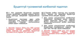 Буцалтгүй тусламжтай холбоотой тодотгол
60.1. Нэг удаагийн буцалтгүй тусламж
тооцох цалингийн дундаж хэмжээ болон
олгох шалгуур нөхцөлийг тодорхойлсон
журам
1. Буцалтгүй тусламж авах алба
хаагчаас “улс төрийн албан хаагч”
хасагдаж, “төрийн үйлчилгээний
албан хаагч” нэмэгдсэн.
1. Засгийн газрын 2014 оны 405 дугаар
тогтоолын хавсралт “Төрийн жинхэнэ
албан хаагчид нэг удаагийн буцалтгүй
тусламж олгох журам”-ыг шинэчлэх
60.3.Төрийн албан хаагчид энэ хуулийн
60.2-т заасан нэг удаагийн буцалтгүй
тусламж олгох нөхцөл, журам
1. Амь насан хохирсонтой холбоотой
буцалтгүй тусламж олгох төрийн
албан хаагчийн хүрээ улс төрийн
болон үйлчилгээний албан хаагчаар
нэмэгдсэн.
2. Амь насан хохирсонтой холбоотой
буцалтгүй тусламжийн хэмжээ “36
сар”-аас “60 сар” болж нэмэгдсэн.
2. Засгийн газрын 2004 оны 112 дугаар
тогтоолын хавсралт “Төрийн албан
хаагчид тусламж олгох нөхцөл, журам”-ыг
шинэчлэх
 