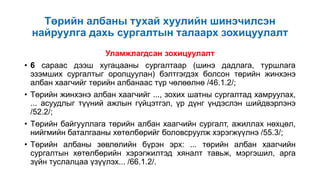 Төрийн албаны тухай хуулийн шинэчилсэн
найруулга дахь сургалтын талаарх зохицуулалт
Уламжлагдсан зохицуулалт
• 6 сараас дээш хугацааны сургалтаар (шинэ дадлага, туршлага
эзэмших сургалтыг оролцуулан) бэлтгэгдэх болсон төрийн жинхэнэ
албан хаагчийг төрийн албанаас түр чөлөөлнө /46.1.2/;
• Төрийн жинхэнэ албан хаагчийг ..., зохих шатны сургалтад хамруулах,
... асуудлыг түүний ажлын гүйцэтгэл, үр дүнг үндэслэн шийдвэрлэнэ
/52.2/;
• Төрийн байгууллага төрийн албан хаагчийн сургалт, ажиллах нөхцөл,
нийгмийн баталгааны хөтөлбөрийг боловсруулж хэрэгжүүлнэ /55.3/;
• Төрийн албаны зөвлөлийн бүрэн эрх: ... төрийн албан хаагчийн
сургалтын хөтөлбөрийн хэрэгжилтэд хяналт тавьж, мэргэшил, арга
зүйн туслалцаа үзүүлэх... /66.1.2/.
 