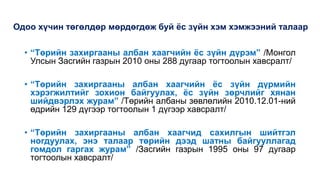 Одоо хүчин төгөлдөр мөрдөгдөж буй ёс зүйн хэм хэмжээний талаар
• “Төрийн захиргааны албан хаагчийн ёс зүйн дүрэм” /Монгол
Улсын Засгийн газрын 2010 оны 288 дугаар тогтоолын хавсралт/
• “Төрийн захиргааны албан хаагчийн ёс зүйн дүрмийн
хэрэгжилтийг зохион байгуулах, ёс зүйн зөрчлийг хянан
шийдвэрлэх журам” /Төрийн албаны зөвлөлийн 2010.12.01-ний
өдрийн 129 дүгээр тогтоолын 1 дүгээр хавсралт/
• “Төрийн захиргааны албан хаагчид сахилгын шийтгэл
ногдуулах, энэ талаар төрийн дээд шатны байгууллагад
гомдол гаргах журам” /Засгийн газрын 1995 оны 97 дугаар
тогтоолын хавсралт/
 