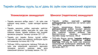 Төрийн албаны хууль /ш.н/ дахь ёс зүйн хэм хэмжээний хэрэглээ
Уламжлагдсан зохицуулалт
• Төрийн жинхэнэ албан хаагч “...ёс зүйн хэм
хэмжээг чанд сахих...” тухай тангараг өргөнө
/36.1/
• Төрийн жинхэнэ албан хаагчийн нийтлэг
үүрэгт “төрийн албан хаагчийн ёс зүйн хэм
хэмжээг сахиж, төрийн албаны нэр хүндийг
эрхэмлэн дээдлэх” талаар тусгасан /37.1.7/
• Төрийн улс төрийн болон тусгай албан
хаагчийн ёс зүйн хэм хэмжээг холбогдох хууль
тогтоомжоор тогтооно /40.1-ТЗ/
• ТАЗ-өөс УИХ-д хүргүүлэх тайланд ТАХ-ийн ёс
зүйн хэм хэмжээний хэрэгжилт, зөрчлийн
талаархи дүгнэлт, цаашид авах арга
хэмжээний саналыг тусгахаар заасан. /74.1.2/
Шинэлэг (тодотгосон) зохицуулалт
• Төрийн албан хаагчийг шатлан
дэвшүүлэхэд харгалзах нэг хүчин зүйл
мөн /26.3/
• Төрийн захиргааны болон төрийн
үйлчилгээний албан тушаал эрхэлж
байгаа төрийн албан хаагчийн ёс зүйн
хэм хэмжээг төрийн албаны төв
байгууллагын саналыг үндэслэн
Засгийн газар тогтооно. /40.2/
• ТАЗ-ийн бүрэн эрхэд “төрийн албаны
удирдах болон гүйцэтгэх албан
хаагчид ТАХ-ийн ёс зүйн хэм хэмжээг
сахиулахтай холбогдсон зөвлөгөө өгөх,
арга зүйн удирдлагаар хангах” талаар
тусгасан /66.1.1/
 