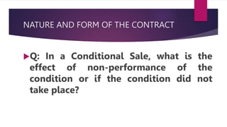 NATURE AND FORM OF THE CONTRACT
Q: In a Conditional Sale, what is the
effect of non-performance of the
condition or if the condition did not
take place?
 