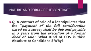 NATURE AND FORM OF THE CONTRACT
Q: A contract of sale of a lot stipulates that
the "payment of the full consideration
based on a survey shall be due and payable
in 5 years from the execution of a formal
deed of sale." What Kind of COS is this?
Absolute or Conditional? Why?
 