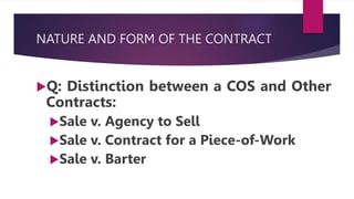 NATURE AND FORM OF THE CONTRACT
Q: Distinction between a COS and Other
Contracts:
Sale v. Agency to Sell
Sale v. Contract for a Piece-of-Work
Sale v. Barter
 