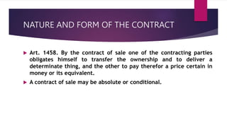 NATURE AND FORM OF THE CONTRACT
 Art. 1458. By the contract of sale one of the contracting parties
obligates himself to transfer the ownership and to deliver a
determinate thing, and the other to pay therefor a price certain in
money or its equivalent.
 A contract of sale may be absolute or conditional.
 