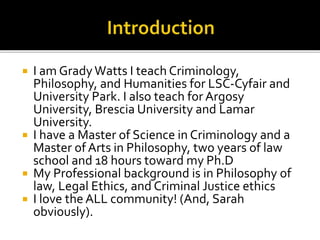  I am GradyWatts I teach Criminology,
Philosophy, and Humanities for LSC-Cyfair and
University Park. I also teach for Argosy
University, Brescia University and Lamar
University.
 I have a Master of Science in Criminology and a
Master of Arts in Philosophy, two years of law
school and 18 hours toward my Ph.D
 My Professional background is in Philosophy of
law, Legal Ethics, and Criminal Justice ethics
 I love the ALL community! (And, Sarah
obviously).
 