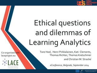 Ethical questions 
and dilemmas of 
Learning Analytics 
Tore Hoel, Henri Pirkkalainen, Kati Clements, 
Thomas Richter, Thomas Kretschmer 
and Christian M. Stracke1 
eConference, Belgrade, September 2014 
Co-organised with 
laceproject.eu 
 