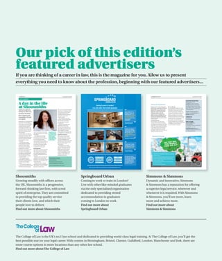 Our pick of this edition’s
featured advertisers
If you are thinking of a career in law, this is the magazine for you. Allow us to present
everything you need to know about the profession, beginning with our featured advertisers...


  12 Prospects Law                                                                                                           www.prospects.ac.uk/law                                                                                                                 58 Prospects Law Solicitors                                                                                   www.prospects.ac.uk/law

    Advice and guidance

                                                                                                                                                                                                                                                                                                                                                                  Essential information


  A day in the life
                                                                                                                                                                                                                                                                                                                                                                  Starting salary £37,500.
                                                                                                                                                                                                                                                                                                                                                                  Locations Abu Dhabi, Amsterdam,
                                                                                                                                                                                                                                                                                                                                                                  Beijing, Bristol, Brussels, Doha, Dubai,
                                                                                                                                                                        Coming to work in London?
  at Shoosmiths                                                                                                                                                    Live with other like-minded graduates.
                                                                                                                                                                                                                                                                     Dynamic and innovative, Simmons &
                                                                                                                                                                                                                                                                     Simmons has a reputation for offering a
                                                                                                                                                                                                                                                                                                                     Who should apply
                                                                                                                                                                                                                                                                                                                     We are looking for ambitious, focused
                                                                                                                                                                                                                                                                                                                                                                  Düsseldorf, Frankfurt, Funchal*, Hong
                                                                                                                                                                                                                                                                                                                                                                  Kong, Jeddah*, Lisbon*, London, Madrid,
                                                                                                                                                                                                                                                                                                                                                                  Milan*, Paris, Rome*, Shanghai, Tokyo.

                                                                                                                                                                                                                                       “
                                                                                                                                                                                                                                                                     superior legal service, wherever and            individuals with law or non-law degrees      (*Associated offices).
  Based in the regions but                                                                                   corporate and commercial litigation
                                                                                                                                                                                                                                                                     whenever it is required. Our lawyers’           and look for a strong track record of
                                                                                                             departments. I completed a range                                                                                                                                                                                                                     Number of training contracts 40.
  offering City calibre work                                                                                 of work and came away feeling                                                                                             Many thanks for a             high-quality advice and the positive            achievements from our candidates. We
                                                                                                                                                                                                                                       brilliant 3 years at          working atmosphere with fully                   are interested in finding out about your     Subject of study/qualification Any.
  and clients, Shoosmiths                                                                                    as though my presence was
                                                                                                                                                                                                                                                                     integrated teams working through                academic successes but we will also
                                                                                                             valued and I had made a genuine                                                                                           Springboard. It has                                                                                                        Benefits Competitive.
  places corporate social                                                                                    contribution to the teams                                                                                                 unquestionably been           offices in Europe, the Middle East and          explore your ability to form excellent
                                                                                                                                                                                                                                                                     Asia have won admiration and praise             interpersonal relations and work within a
  responsibility (CSR) high                                                                                  in which I worked.’                                                                                                       the best place I've                                                                                                        Contact us
                                                                                                                                                                                                                                       ever lived and I have         from both the legal community and our           team environment, as well as your levels
                                                                                                                This is echoed by Jo who did                                                                                                                                                                                                                      020 7628 2020
  on its agenda                                                                                                                                                                                                                        many great                    business clients.                               of motivation, drive and ambition.
                                                                                                             a vacation scheme at Shoosmiths,                                                                                                                                                                                                                     recruitment@simmons-simmons.com
                                                                                                                                                                                                                                       memories.                                                                     Show evidence of a rich 'life experience'
                                                                                                             after a friend recommended                                                                                                                              Training programme
                                                                                                                                                                                                                                                                                                                     as well as examples of your intellectual
                                                                                                                                                                                                                                                                                                                                                                  How to apply
                                                                                                                                                                                                                                                           ”
  ‘Shoosmiths is an exciting prospect                                                                        it as a great place to broaden                                                                                                                          The firm offers around 40 training
   for someone who wants great                                                                                                                                                                                                         Government Legal                                                              capabilities and you will be provided with
                                                                                                             her experience.                                                                                                                                         contracts each year and are currently                                                        Method of application
                                                                                                                                                                                                                                       Service Graduate                                                              everything you need to become a
   client contact, early responsibility,                                                                        ‘During my two weeks in the                                                                                                                          recruiting for the September 2015/March                                                      Online application
   a reasonable level of autonomy                                                                                                                                                                                                                                                                                    successful member of the firm.
                                                                                                             Milton Keynes office I had                                                                                                                              2016 intakes. Our-six month seat system                                                      www.simmons-simmons.com/graduates

                                                                                                                                                                                                                                       “
   and good training. People are                                                                             a fantastic time doing really                                                                                                                           enables you to gain hands on experience                                                      Closing date 31 July 2013
   encouraged to contribute to the                                                                           interesting work with fascinating                                                                                                                       in four different areas of the business,
   success of the firm and use their                                                                                                                                                                                                   I know one person             working with other lawyers, gaining                                                          Application details Applications
                                                                                                             and friendly people. When I was
   personality to promote the firm’s                                                             Jo Joyce                                                                                                                              who lives in Fulham           knowledge in different service areas and                                                     include remote online critical reasoning
                                                                                                             asked to apply for a training
   goals,’ says second year trainee                                                                                                                                                                                                    at Springboard, and           dealing with important clients.                                                              test and assessment day.
                                                                                                             contract I leapt at the chance and
   Janine Esbrand.                         upon in-house lawyers, who make          Shoosmiths is an                                                                                                                                   like me she came to
                                                                                    exciting prospect        was delighted to be offered the job.’
      The firm takes on 20 trainees        up a large proportion of our clients,’                                                                                                                                                      London with no
                                                                                    for someone who
   but ensures that only one trainee       she explains.                                                     Supportive environment                                                                                                    friends, but now has
                                                                                    wants great client
   is allocated to each team. This           ‘My confidence grew during             contact, early           Shoosmiths is a full service law                                                                                          plenty!
   means that trainees can get more        my secondment as the people              responsibility, a        firm covering a variety of areas

                                                                                                                                                                                                                                                           ”
                                           in the business that were coming         reasonable level         including commercial, corporate,                                                                                                                                                                                                                                 Find us on facebook
   involved, are given good quality                                                 of autonomy and                                                                                                                                    Sainsbury's Graduate
                                           to me for help often needed                                       real estate and litigation. The
   work and greater contact                                                         good training
                                           answers immediately and I had                                     reputation of the firm and the range
   with clients.
      ‘The experience is built
   around a practical workload,
                                           to provide them. Doing an in-house
                                           role really helped me to develop
                                           my attitude to risk and my ability
                                                                                                             of practice areas is what attracted
                                                                                                             first year trainee Rohana
                                                                                                             Abeywardana.
                                                                                                                                                                                                                                       “
                                                                                                                                                                                                                                       Thank you!! I really
   complemented by technical
                                           to meet a client’s needs while                                       ‘During the first six months                                                                                           enjoyed my time at
   and business skills training.
                                           managing their expectations.’                                     of my training contract, I gained                                                                                         Springboard, it was
   Over two years, a trainee will
                                                                                                             exposure to all stages of the civil                                                                                       totally hassle free.
   complete four, six-month                Good preparation
                                                                                                             litigation process from drafting

                                                                                                                                                                                                                                                           ”
   placements, one of which could          Shoosmiths is a people focused firm
                                                                                                             a claim form and particulars                                                                                              Pricewaterhouse
   be an external secondment               both with its clients and staff and
                                                                                                             of claim to attending court with                                                                                          Coopers Graduate
   to a client’s in-house legal team,      this translates across to those who
                                                                                                             counsel. The high-quality work
   providing an invaluable insight         are considering joining the firm                                                                                                                                                                                                We’re known for advising and looking after our clients in an
                                                                                                             and level of responsibility was                                                                                                                               innovative way, so we develop our trainees into interesting,
   from the client’s perspective,’         through vacation placements and
                                                                                                             excellent from day one.                                                                                                                                       imaginative lawyers.
   says Samantha Hope, graduate            open days.
   recruitment officer.                      Janine attended an open day and                                                                                                                                                           Springboard Urban                   From our groundbreaking MBA programme to international
                                                                                                                                                                          WEST HAMPSTEAD                                 Utilities
                                                                                                                                                                                                                                       are the only specialised
      Newly qualified solicitor            completed a two-week vacation             Shoosmiths: The facts                                                                                                                                                                 placements and client secondments, we make sure our
                                                                                                                                                                               FULHAM                  RENT            Council Tax     organisation dedicated              trainees are stretched and experience business and legal
   Jo Joyce spent her third seat           placement at the firm both of which
                                                                                     Full service law firm                                                  LOCATIONS                                INCLUSIVE                         to providing rented                 worlds from different angles.
   seconded to the legal department        she felt gave a good insight into the                                                                                          SHEPHERD’S BUSH             OF BILLS         Broadband       accommodation to
   of an international logistics           culture of the firm.                      20 trainees each year across the firm                                                                                                             graduates coming to                 That’s why at Simmons & Simmons, you’ll see more, learn
                                                                                                                                                                          MORE ON THE WAY                            And much more..
   provider.                                 ‘I found the trainees, solicitors                                                                                                                                                         London to work.                     more and achieve more.
                                                                                     Trainees complete four, six-month seats
      ‘It was a fantastic opportunity      and partners to be very friendly and                                                                                                                                                                                            simmons-simmons.com/graduates
   to really learn about the legal needs   approachable. During my vacation          In 2011 the trainee retention rate was 91%
   of a business and the demands           placement I worked in the
                                                                                                                                                            Visit us on our website for more details at www.springboardurban.co.uk




Shoosmiths                                                                                                                                             Springboard Urban                                                                                          Simmons & Simmons
Growing steadily with offices across                                                                                                                   Coming to work or train in London?                                                                         Dynamic and innovative, Simmons
the UK, Shoosmiths is a progressive,                                                                                                                   Live with other like-minded graduates                                                                      & Simmons has a reputation for offering
forward-thinking law firm, with a real                                                                                                                 via the only specialised organisation                                                                      a superior legal service, wherever and
spirit of enterprise. They are committed                                                                                                               dedicated to providing rented                                                                              whenever it is required. With Simmons
to providing the top quality service                                                                                                                   accommodation to graduates                                                                                 & Simmons, you’ll see more, learn
their clients love, and which their                                                                                                                    coming to London to work.                                                                                  more and achieve more.
people love to deliver.                                                                                                                                Find out more about                                                                                        Find out more about
Find out more about Shoosmiths                                                                                                                         Springboard Urban                                                                                          Simmons & Simmons




The College of Law is the UK’s no.1 law school and dedicated to providing world-class legal training. At The College of Law, you’ll get the
best possible start to your legal career. With centres in Birmingham, Bristol, Chester, Guildford, London, Manchester and York, there are
more course options in more locations than any other law school.
Find out more about The College of Law
 