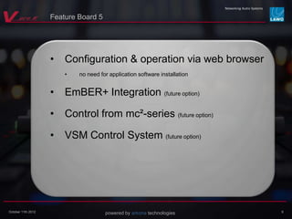 powered by arkona technologiesOctober 11th 2012
• Configuration & operation via web browser
• no need for application software installation
• EmBER+ Integration (future option)
• Control from mc²-series (future option)
• VSM Control System (future option)
9
Feature Board 5
 