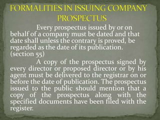 Every prospectus issued by or on
behalf of a company must be dated and that
date shall unless the contrary is proved, be
regarded as the date of its publication.
(section 55)
          A copy of the prospectus signed by
every director or proposed director or by his
agent must be delivered to the registrar on or
before the date of publication. The prospectus
issued to the public should mention that a
copy of the prospectus along with the
specified documents have been filed with the
register.
 
