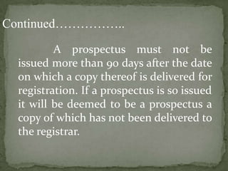 Continued……………..
          A prospectus must not be
  issued more than 90 days after the date
  on which a copy thereof is delivered for
  registration. If a prospectus is so issued
  it will be deemed to be a prospectus a
  copy of which has not been delivered to
  the registrar.
 