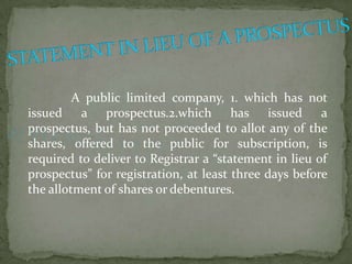 A public limited company, 1. which has not
issued a prospectus.2.which has issued a
prospectus, but has not proceeded to allot any of the
shares, offered to the public for subscription, is
required to deliver to Registrar a “statement in lieu of
prospectus” for registration, at least three days before
the allotment of shares or debentures.
 