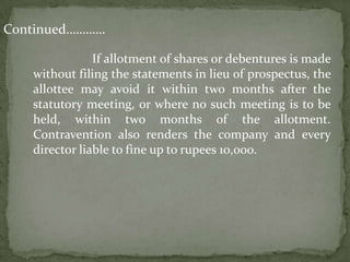 Continued…………

               If allotment of shares or debentures is made
   without filing the statements in lieu of prospectus, the
   allottee may avoid it within two months after the
   statutory meeting, or where no such meeting is to be
   held, within two months of the allotment.
   Contravention also renders the company and every
   director liable to fine up to rupees 10,000.
 