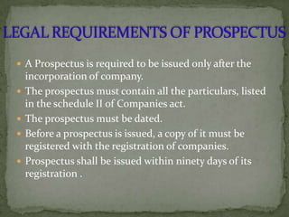  A Prospectus is required to be issued only after the
    incorporation of company.
   The prospectus must contain all the particulars, listed
    in the schedule II of Companies act.
   The prospectus must be dated.
   Before a prospectus is issued, a copy of it must be
    registered with the registration of companies.
   Prospectus shall be issued within ninety days of its
    registration .
 