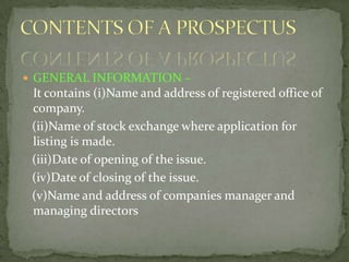  GENERAL INFORMATION –
 It contains (i)Name and address of registered office of
 company.
 (ii)Name of stock exchange where application for
 listing is made.
 (iii)Date of opening of the issue.
 (iv)Date of closing of the issue.
 (v)Name and address of companies manager and
 managing directors
 