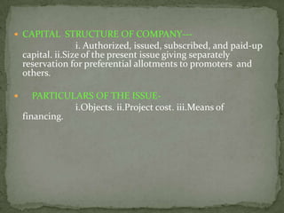  CAPITAL STRUCTURE OF COMPANY---
                   i. Authorized, issued, subscribed, and paid-up
    capital. ii.Size of the present issue giving separately
    reservation for preferential allotments to promoters and
    others.

      PARTICULARS OF THE ISSUE-
               i.Objects. ii.Project cost. iii.Means of
    financing.
 