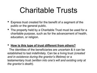 Charitable Trusts
• Express trust created for the benefit of a segment of the
public or the general public.
• The property held by a Charitable Trust must be used for a
charitable purpose, such as for the advancement of health,
education, or religion.
• How is this type of trust different from others?
The identities of the beneficiaries are uncertain & it can be
established to last indefinitely. Can be a living trust (created
and in existence during the grantor’s lifetime) or a
testamentary trust (written into one’s will and existing only at
the grantor’s death).
 