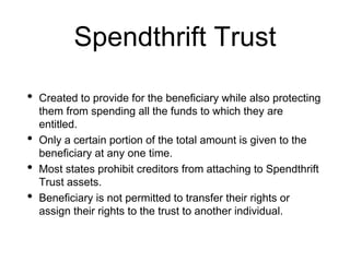 Spendthrift Trust
• Created to provide for the beneficiary while also protecting
them from spending all the funds to which they are
entitled.
• Only a certain portion of the total amount is given to the
beneficiary at any one time.
• Most states prohibit creditors from attaching to Spendthrift
Trust assets.
• Beneficiary is not permitted to transfer their rights or
assign their rights to the trust to another individual.
 