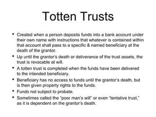 Totten Trusts
• Created when a person deposits funds into a bank account under
their own name with instructions that whatever is contained within
that account shall pass to a specific & named beneficiary at the
death of the grantor.
• Up until the grantor’s death or deliverance of the trust assets, the
trust is revocable at will.
• A totten trust is completed when the funds have been delivered
to the intended beneficiary.
• Beneficiary has no access to funds until the grantor’s death, but
is then given property rights to the funds.
• Funds not subject to probate.
• Sometimes called the “poor man’s will” or even “tentative trust,”
as it is dependent on the grantor’s death.
 