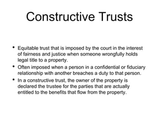 Constructive Trusts
• Equitable trust that is imposed by the court in the interest
of fairness and justice when someone wrongfully holds
legal title to a property.
• Often imposed when a person in a confidential or fiduciary
relationship with another breaches a duty to that person.
• In a constructive trust, the owner of the property is
declared the trustee for the parties that are actually
entitled to the benefits that flow from the property.
 