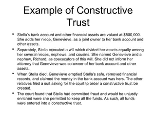 Example of Constructive
Trust
• Stella’s bank account and other financial assets are valued at $500,000.
She adds her niece, Genevieve, as a joint owner to her bank account and
other assets.
• Separately, Stella executed a will which divided her assets equally among
her several nieces, nephews, and cousins. She named Genevieve and a
nephew, Richard, as coexecutors of this will. She did not inform her
attorney that Genevieve was co-owner of her bank account and other
assets.
• When Stella died, Genevieve emptied Stella’s safe, removed financial
records, and claimed the money in the bank account was hers. The other
relatives filed a suit asking for the court to order a constructive trust be
created.
• The court found that Stella had committed fraud and would be unjustly
enriched were she permitted to keep all the funds. As such, all funds
were entered into a constructive trust.
 